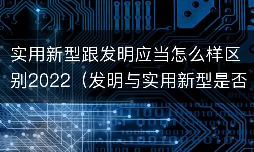 实用新型跟发明应当怎么样区别2022（发明与实用新型是否具有实用性）