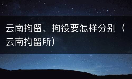 云南拘留、拘役要怎样分别（云南拘留所）