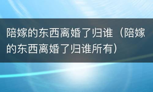 陪嫁的东西离婚了归谁（陪嫁的东西离婚了归谁所有）
