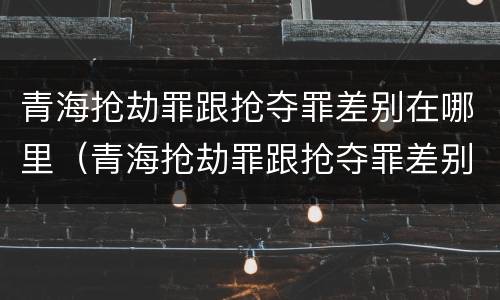 青海抢劫罪跟抢夺罪差别在哪里（青海抢劫罪跟抢夺罪差别在哪里查）