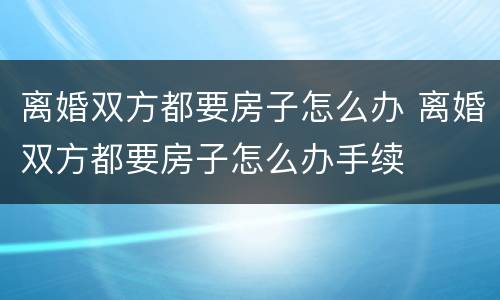 离婚双方都要房子怎么办 离婚双方都要房子怎么办手续