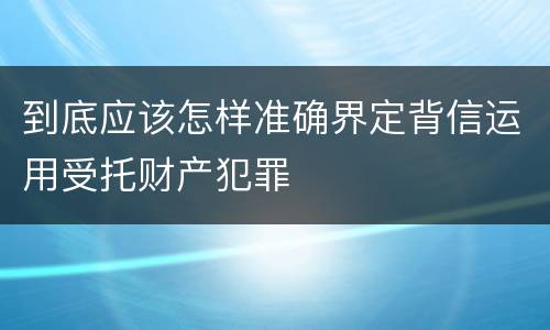 到底应该怎样准确界定背信运用受托财产犯罪