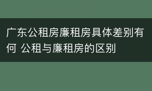 广东公租房廉租房具体差别有何 公租与廉租房的区别