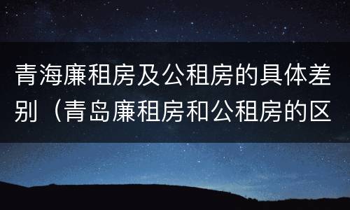青海廉租房及公租房的具体差别（青岛廉租房和公租房的区别）
