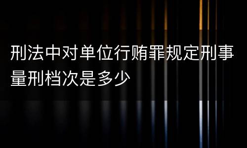 刑法中对单位行贿罪规定刑事量刑档次是多少