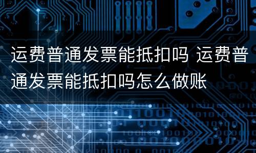 运费普通发票能抵扣吗 运费普通发票能抵扣吗怎么做账