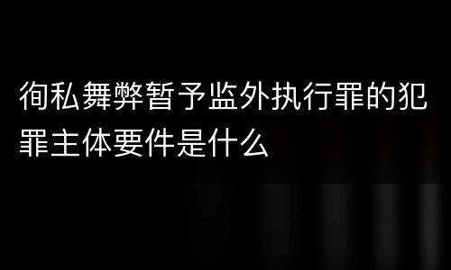 徇私舞弊暂予监外执行罪的犯罪主体要件是什么