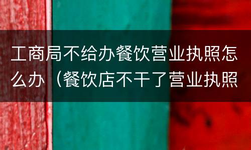 工商局不给办餐饮营业执照怎么办（餐饮店不干了营业执照怎么处理）
