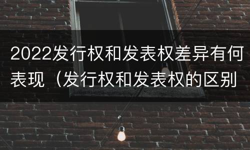 2022发行权和发表权差异有何表现（发行权和发表权的区别）