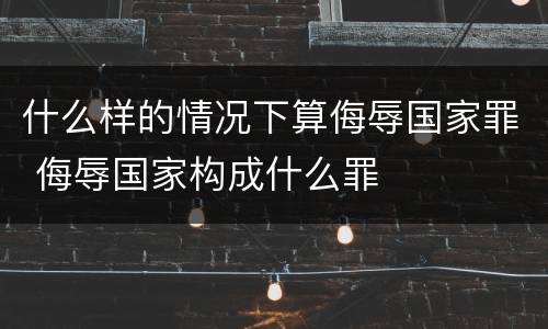 什么样的情况下算侮辱国家罪 侮辱国家构成什么罪