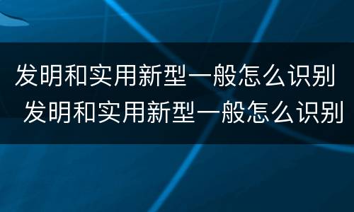 发明和实用新型一般怎么识别 发明和实用新型一般怎么识别出来的