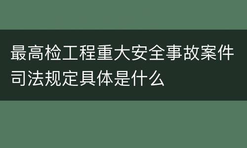 最高检工程重大安全事故案件司法规定具体是什么
