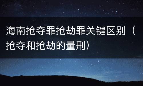 海南抢夺罪抢劫罪关键区别（抢夺和抢劫的量刑）