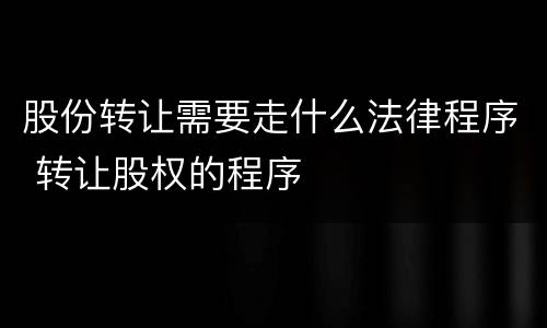 股份转让需要走什么法律程序 转让股权的程序