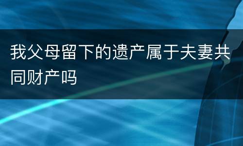 我父母留下的遗产属于夫妻共同财产吗