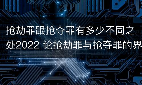 抢劫罪跟抢夺罪有多少不同之处2022 论抢劫罪与抢夺罪的界限
