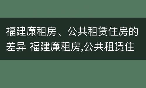 福建廉租房、公共租赁住房的差异 福建廉租房,公共租赁住房的差异是什么