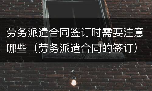 劳务派遣合同签订时需要注意哪些（劳务派遣合同的签订）