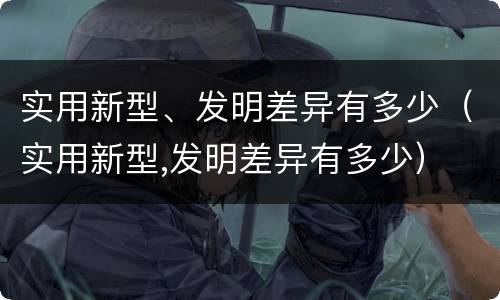 实用新型、发明差异有多少（实用新型,发明差异有多少）