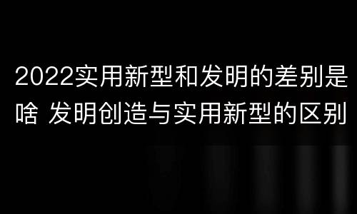 2022实用新型和发明的差别是啥 发明创造与实用新型的区别