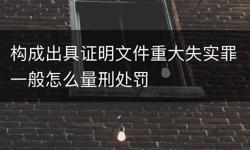 构成出具证明文件重大失实罪一般怎么量刑处罚