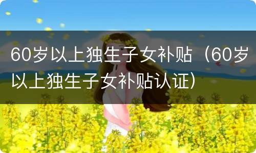 60岁以上独生子女补贴（60岁以上独生子女补贴认证）
