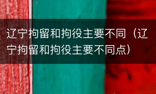 辽宁拘留和拘役主要不同（辽宁拘留和拘役主要不同点）