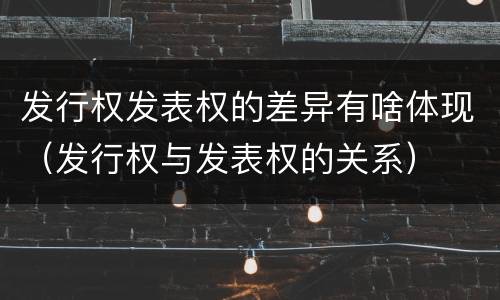 发行权发表权的差异有啥体现（发行权与发表权的关系）