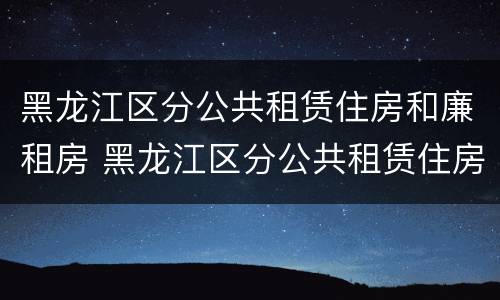 黑龙江区分公共租赁住房和廉租房 黑龙江区分公共租赁住房和廉租房吗