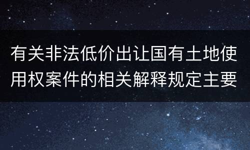 有关非法低价出让国有土地使用权案件的相关解释规定主要内容有哪些