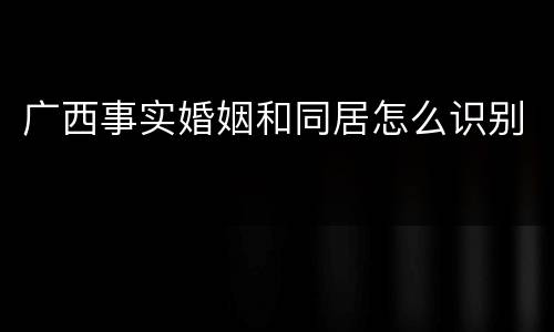 广西事实婚姻和同居怎么识别