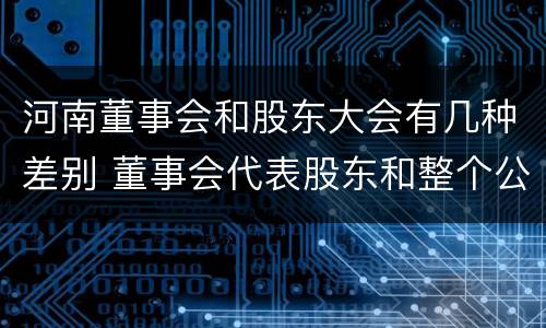 河南董事会和股东大会有几种差别 董事会代表股东和整个公司
