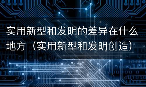 实用新型和发明的差异在什么地方（实用新型和发明创造）