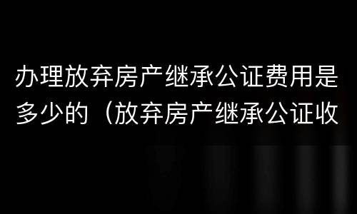 办理放弃房产继承公证费用是多少的（放弃房产继承公证收费标准）