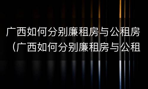 广西如何分别廉租房与公租房（广西如何分别廉租房与公租房的区别）