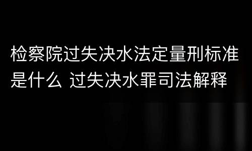 检察院过失决水法定量刑标准是什么 过失决水罪司法解释