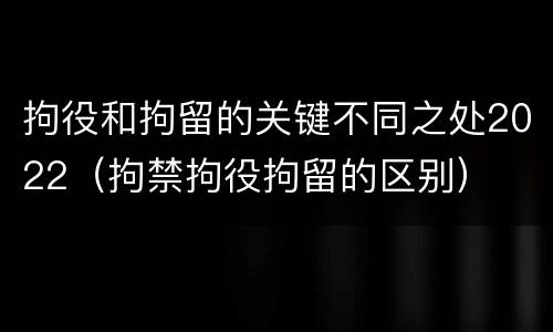 拘役和拘留的关键不同之处2022（拘禁拘役拘留的区别）