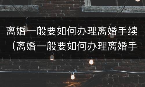 离婚一般要如何办理离婚手续（离婚一般要如何办理离婚手续流程）