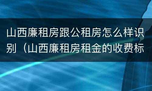 山西廉租房跟公租房怎么样识别（山西廉租房租金的收费标准）