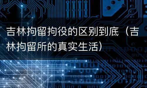 吉林拘留拘役的区别到底（吉林拘留所的真实生活）