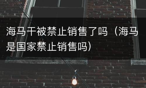 海马干被禁止销售了吗（海马是国家禁止销售吗）