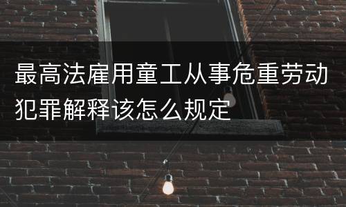 最高法雇用童工从事危重劳动犯罪解释该怎么规定