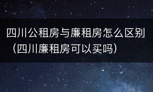 四川公租房与廉租房怎么区别（四川廉租房可以买吗）