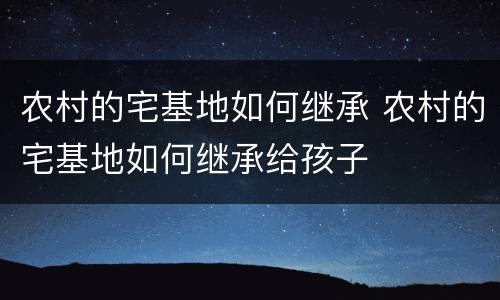 农村的宅基地如何继承 农村的宅基地如何继承给孩子
