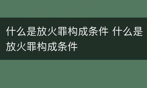 什么是放火罪构成条件 什么是放火罪构成条件