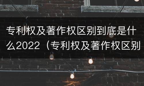 专利权及著作权区别到底是什么2022（专利权及著作权区别到底是什么2022年的）