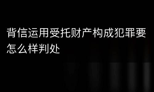 背信运用受托财产构成犯罪要怎么样判处