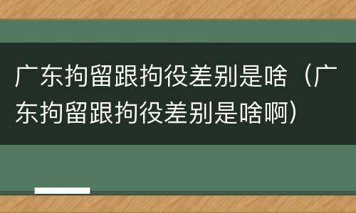 广东拘留跟拘役差别是啥（广东拘留跟拘役差别是啥啊）