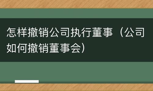 怎样撤销公司执行董事（公司如何撤销董事会）