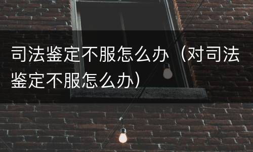 司法鉴定不服怎么办（对司法鉴定不服怎么办）